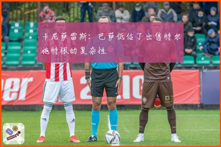 卡尼萨雷斯：巴萨低估了出售特尔施特根的复杂性