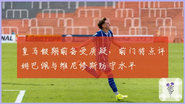 皇马假期前备受质疑，前门将点评姆巴佩与维尼修斯防守水平