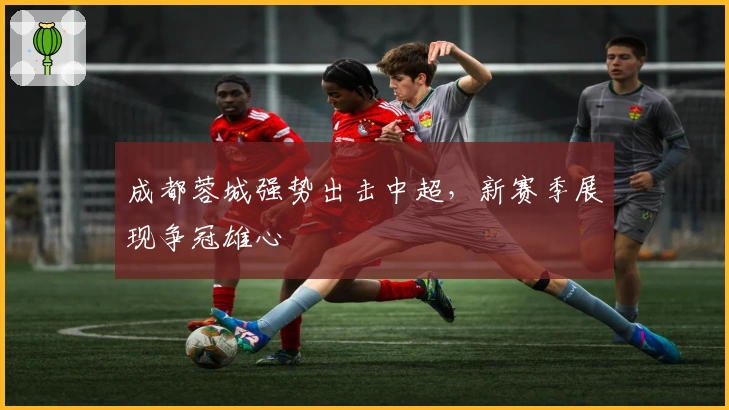 成都蓉城强势出击中超，新赛季展现争冠雄心