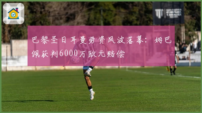 巴黎圣日耳曼劳资风波落幕：姆巴佩获判6000万欧元赔偿