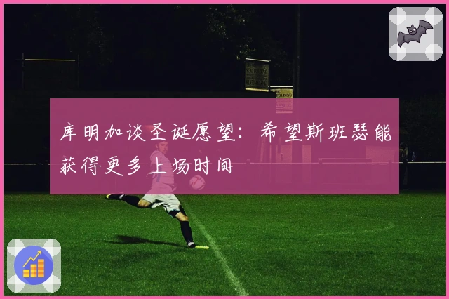 库明加谈圣诞愿望：希望斯班瑟能获得更多上场时间