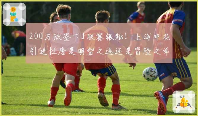 200万欧签下J联赛银靴！上海申花引进拉唐是明智之选还是冒险之举？