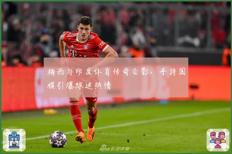 梅西与印度体育传奇合影,手持国旗引爆球迷热情