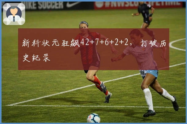 新科状元狂飙42+7+6+2+2，打破历史纪录