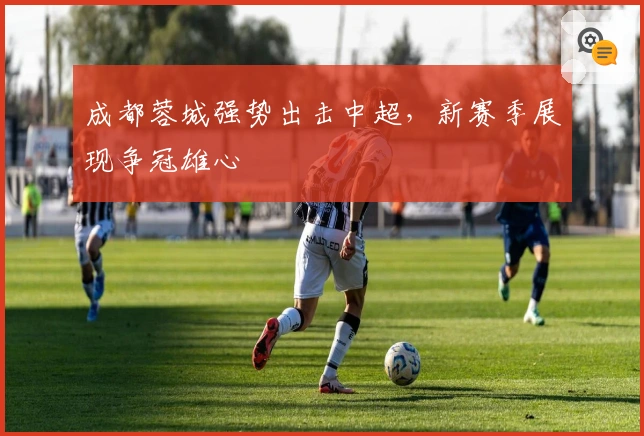 成都蓉城强势出击中超,新赛季展现争冠雄心