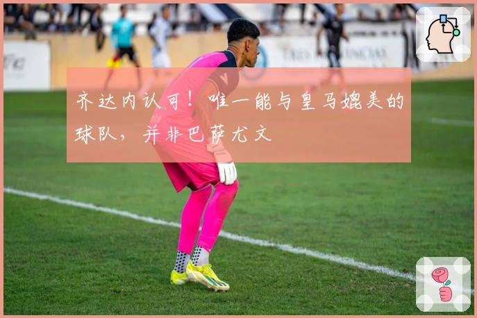 齐达内认可！唯一能与皇马媲美的球队，并非巴萨尤文