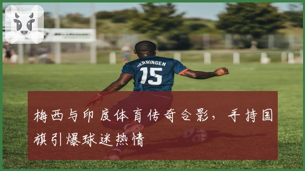 梅西与印度体育传奇合影，手持国旗引爆球迷热情