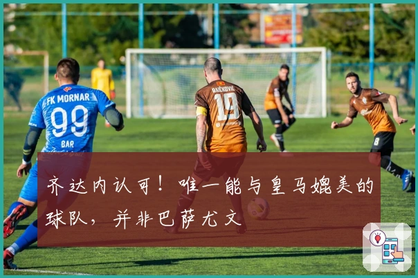 齐达内认可！唯一能与皇马媲美的球队，并非巴萨尤文