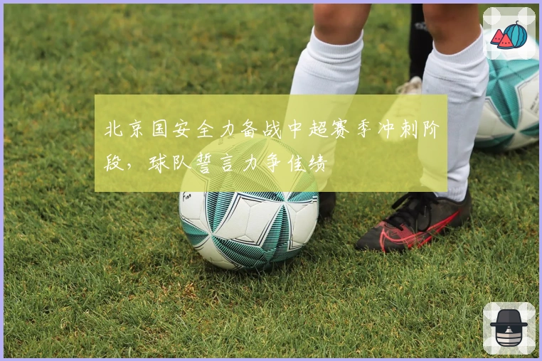 北京国安全力备战中超赛季冲刺阶段，球队誓言力争佳绩