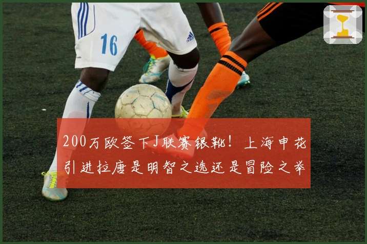 200万欧签下J联赛银靴！上海申花引进拉唐是明智之选还是冒险之举？